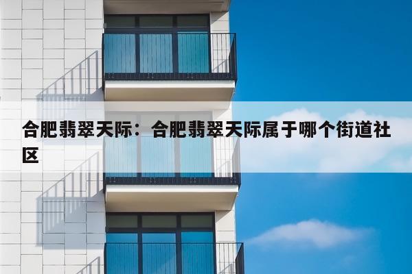 合肥翡翠天际：合肥翡翠天际属于哪个街道社区